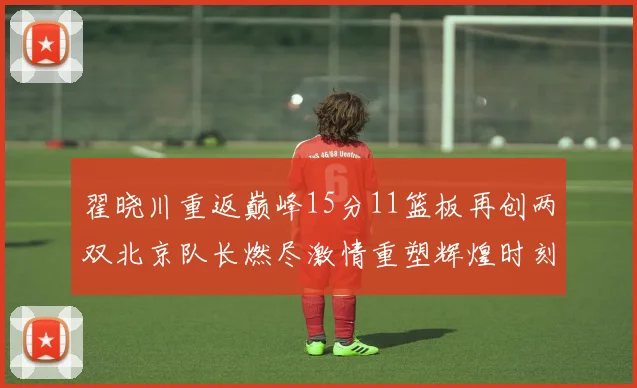 翟晓川重返巅峰15分11篮板再创两双北京队长燃尽激情重塑辉煌时刻
