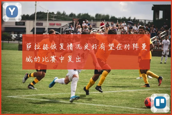 萨拉赫恢复情况良好有望在对阵曼城的比赛中复出