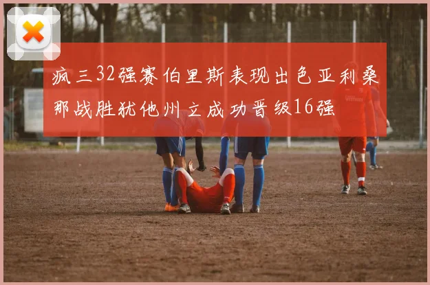 疯三32强赛伯里斯表现出色亚利桑那战胜犹他州立成功晋级16强