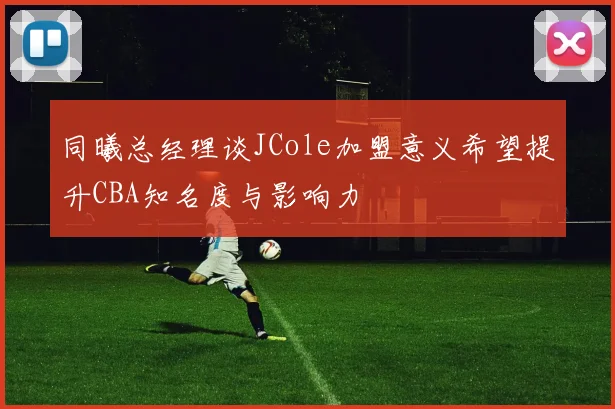 同曦总经理谈JCole加盟意义希望提升CBA知名度与影响力
