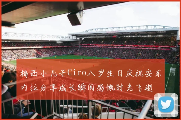 梅西小儿子Ciro八岁生日庆祝安东内拉分享成长瞬间感慨时光飞逝