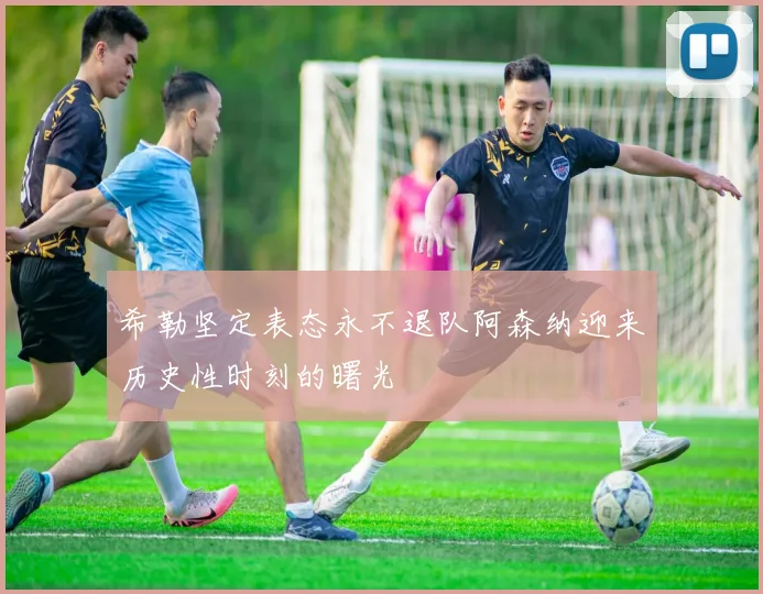 希勒坚定表态永不退队阿森纳迎来历史性时刻的曙光