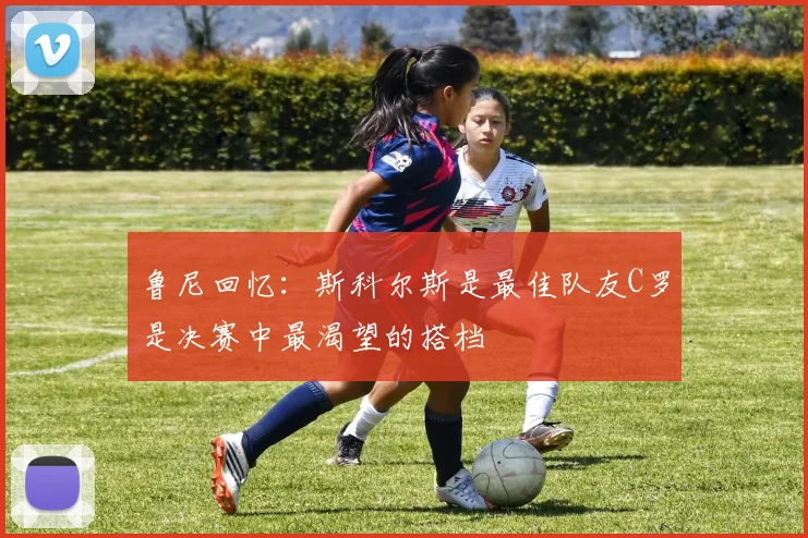 鲁尼回忆：斯科尔斯是最佳队友C罗是决赛中最渴望的搭档
