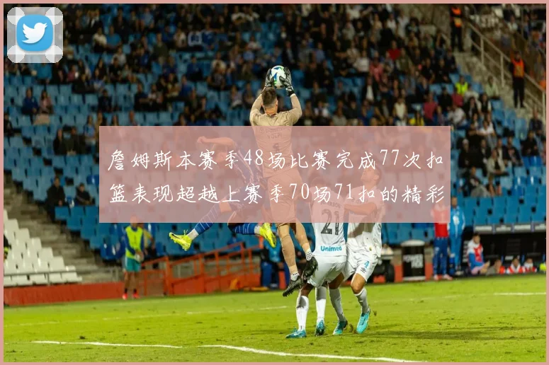 詹姆斯本赛季48场比赛完成77次扣篮表现超越上赛季70场71扣的精彩数据分析