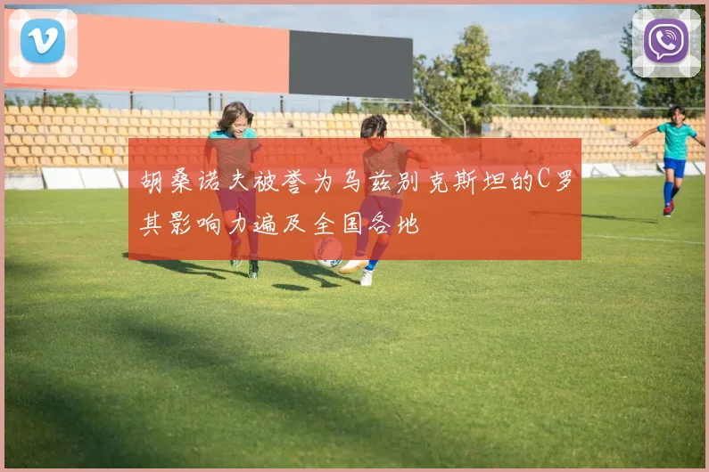 胡桑诺夫被誉为乌兹别克斯坦的C罗其影响力遍及全国各地
