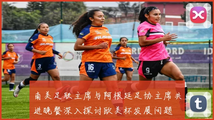南美足联主席与阿根廷足协主席共进晚餐深入探讨欧美杯发展问题