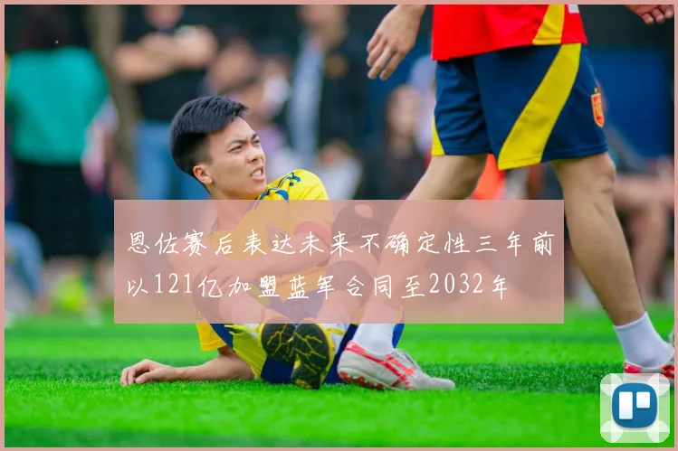 恩佐赛后表达未来不确定性三年前以121亿加盟蓝军合同至2032年